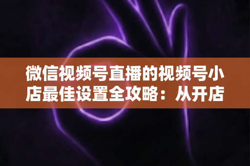 微信视频号直播的视频号小店最佳设置全攻略:从开店到爆单的完整实战指南 微信视频号直播的视频号小店最佳设置全攻略:从开店到爆单的完整实战指南