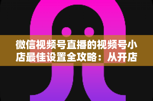 微信视频号直播的视频号小店最佳设置全攻略:从开店到爆单的完整实战指南 微信视频号直播的视频号小店最佳设置全攻略:从开店到爆单的完整实战指南