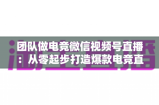 团队做电竞微信视频号直播：从零起步打造爆款电竞直播间的完整实战指南