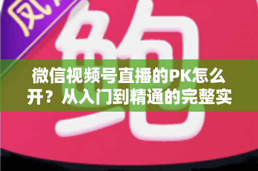 微信视频号直播的PK怎么开？从入门到精通的完整实战指南