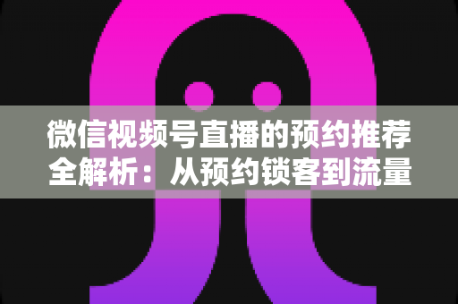微信视频号直播的预约推荐全解析:从预约锁客到流量引爆的实战运营指南 微信视频号直播的预约推荐全解析:从预约锁客到流量引爆的实战运营指南