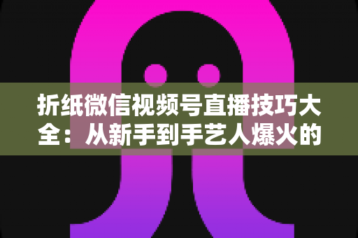 折纸微信视频号直播技巧大全：从新手到手艺人爆火的实战教程