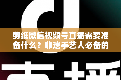 剪纸微信视频号直播需要准备什么?非遗手艺人必备的开播全攻略 剪纸微信视频号直播需要准备什么?非遗手艺人必备的开播全攻略