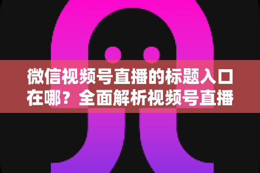 微信视频号直播的标题入口在哪?全面解析视频号直播标题设置位置与爆款标题撰写技巧 微信视频号直播的标题入口在哪?全面解析视频号直播标题设置位置与爆款标题撰写技巧
