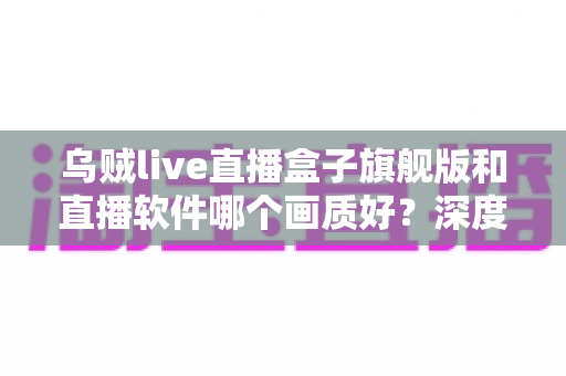 乌贼live直播盒子旗舰版和直播软件哪个画质好?深度画质对比与选购全攻略 乌贼live直播盒子旗舰版和直播软件哪个画质好?深度画质对比与选购全攻略