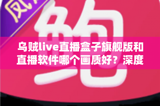 乌贼live直播盒子旗舰版和直播软件哪个画质好？深度画质对比与选购全攻略