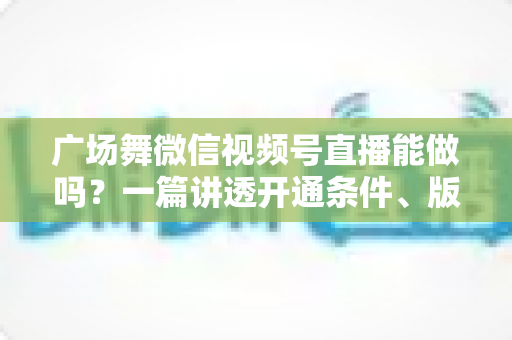 广场舞微信视频号直播能做吗?一篇讲透开通条件、版权风险与变现玩法的保姆级指南 广场舞微信视频号直播能做吗?一篇讲透开通条件、版权风险与变现玩法的保姆级指南