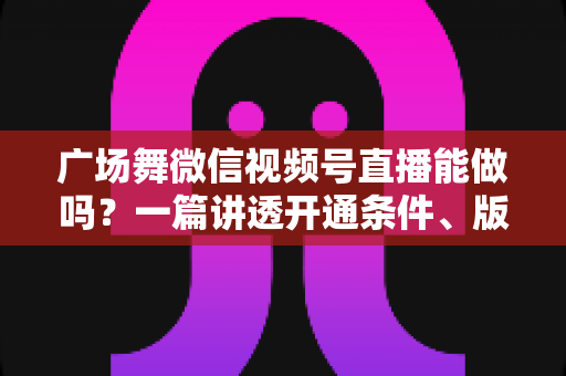 广场舞微信视频号直播能做吗？一篇讲透开通条件、版权风险与变现玩法的保姆级指南