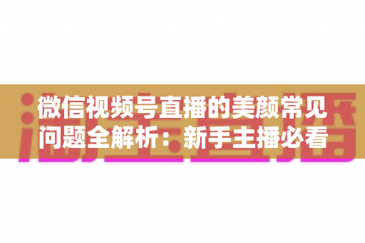 微信视频号直播的美颜常见问题全解析：新手主播必看的开启技巧与效果优化指南