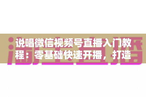 说唱微信视频号直播入门教程:零基础快速开播,打造属于你的说唱舞台 说唱微信视频号直播入门教程:零基础快速开播,打造属于你的说唱舞台