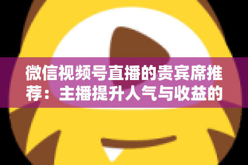 微信视频号直播的贵宾席推荐:主播提升人气与收益的实战运营指南 微信视频号直播的贵宾席推荐:主播提升人气与收益的实战运营指南