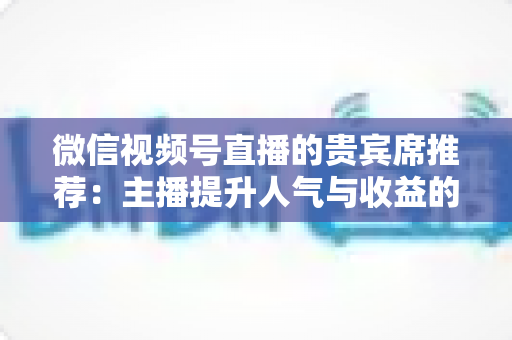 微信视频号直播的贵宾席推荐:主播提升人气与收益的实战运营指南 微信视频号直播的贵宾席推荐:主播提升人气与收益的实战运营指南