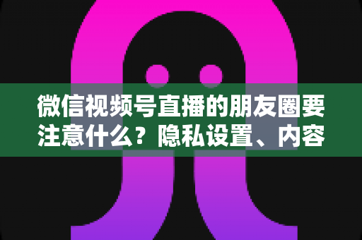 微信视频号直播的朋友圈要注意什么？隐私设置、内容合规与引流技巧全解析