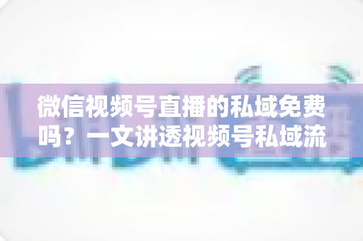 微信视频号直播的私域免费吗？一文讲透视频号私域流量的免费与付费边界