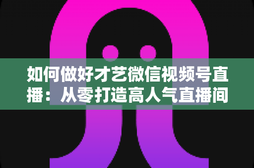 如何做好才艺微信视频号直播：从零打造高人气直播间的完整实战攻略