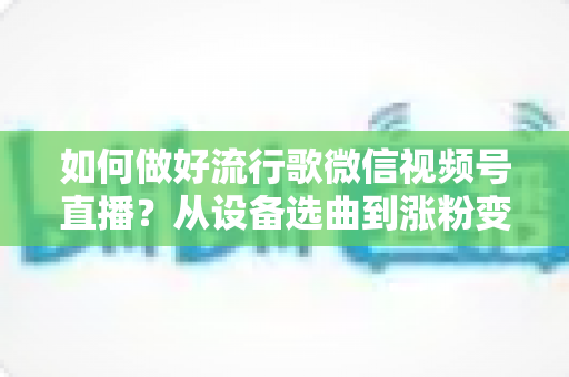 如何做好流行歌微信视频号直播？从设备选曲到涨粉变现的全流程实战指南