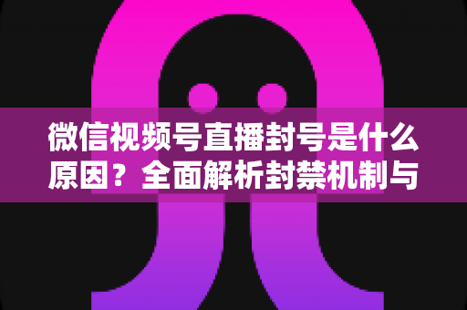 微信视频号直播封号是什么原因？全面解析封禁机制与规避指南，助你安全运营不掉线