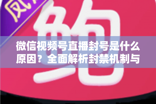 微信视频号直播封号是什么原因？全面解析封禁机制与规避指南，助你安全运营不掉线