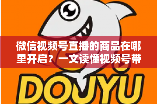 微信视频号直播的商品在哪里开启?一文读懂视频号带货全流程操作指南 微信视频号直播的商品在哪里开启?一文读懂视频号带货全流程操作指南