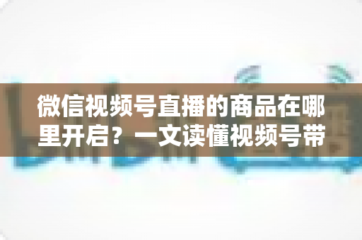 微信视频号直播的商品在哪里开启?一文读懂视频号带货全流程操作指南 微信视频号直播的商品在哪里开启?一文读懂视频号带货全流程操作指南