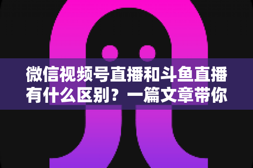 微信视频号直播和斗鱼直播有什么区别?一篇文章带你全面了解两大直播平台的核心差异与选择指南 微信视频号直播和斗鱼直播有什么区别?一篇文章带你全面了解两大直播平台的核心差异与选择指南