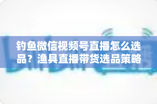 钓鱼微信视频号直播怎么选品?渔具直播带货选品策略与实战指南全解析 钓鱼微信视频号直播怎么选品?渔具直播带货选品策略与实战指南全解析