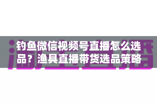 钓鱼微信视频号直播怎么选品?渔具直播带货选品策略与实战指南全解析 钓鱼微信视频号直播怎么选品?渔具直播带货选品策略与实战指南全解析