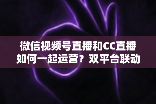 微信视频号直播和CC直播如何一起运营?双平台联动实战攻略全解析 微信视频号直播和CC直播如何一起运营?双平台联动实战攻略全解析
