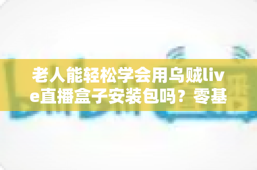 老人能轻松学会用乌贼live直播盒子安装包吗?零基础手把手教学全攻略 老人能轻松学会用乌贼live直播盒子安装包吗?零基础手把手教学全攻略