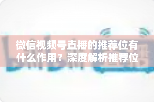 微信视频号直播的推荐位有什么作用?深度解析推荐位如何为直播间带来精准流量与高效转化 微信视频号直播的推荐位有什么作用?深度解析推荐位如何为直播间带来精准流量与高效转化