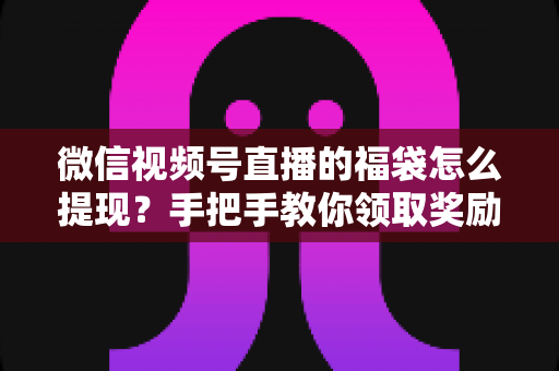微信视频号直播的福袋怎么提现？手把手教你领取奖励与完成提现全流程指南