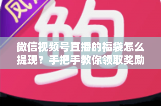 微信视频号直播的福袋怎么提现？手把手教你领取奖励与完成提现全流程指南