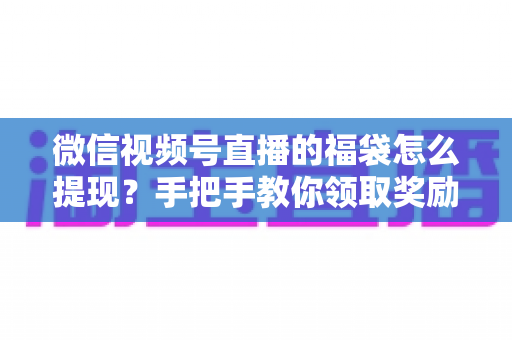 微信视频号直播的福袋怎么提现？手把手教你领取奖励与完成提现全流程指南