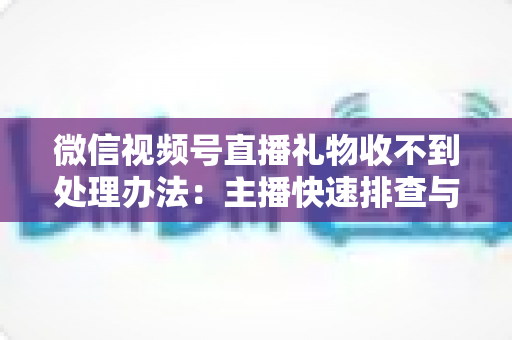 微信视频号直播礼物收不到处理办法：主播快速排查与解决全指南