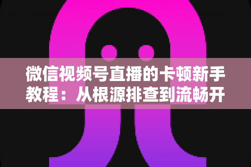 微信视频号直播的卡顿新手教程:从根源排查到流畅开播的完整优化指南 微信视频号直播的卡顿新手教程:从根源排查到流畅开播的完整优化指南