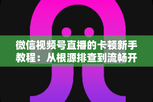 微信视频号直播的卡顿新手教程:从根源排查到流畅开播的完整优化指南 微信视频号直播的卡顿新手教程:从根源排查到流畅开播的完整优化指南