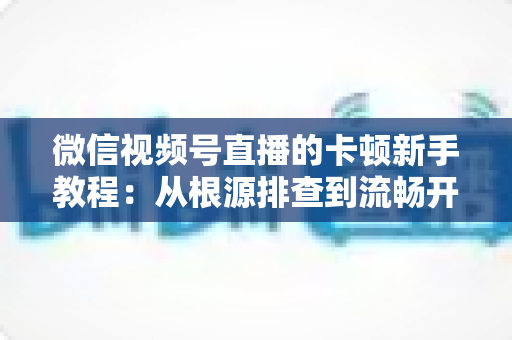 微信视频号直播的卡顿新手教程：从根源排查到流畅开播的完整优化指南