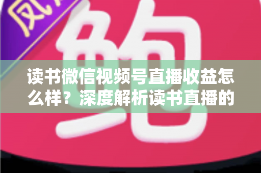 读书微信视频号直播收益怎么样?深度解析读书直播的真实收入与变现全攻略 读书微信视频号直播收益怎么样?深度解析读书直播的真实收入与变现全攻略