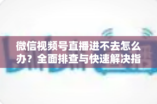 微信视频号直播进不去怎么办?全面排查与快速解决指南 微信视频号直播进不去怎么办?全面排查与快速解决指南