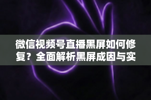 微信视频号直播黑屏如何修复?全面解析黑屏成因与实用修复方案大全 微信视频号直播黑屏如何修复?全面解析黑屏成因与实用修复方案大全