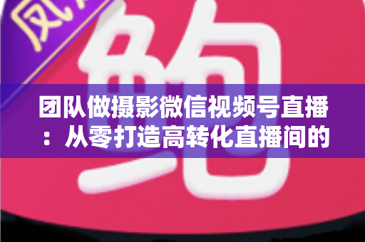 团队做摄影微信视频号直播：从零打造高转化直播间的完整实战指南