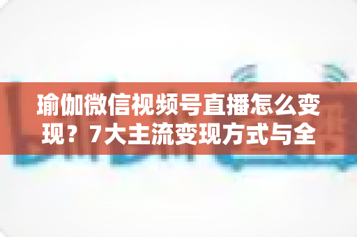 瑜伽微信视频号直播怎么变现?7大主流变现方式与全流程实操技巧全解析 瑜伽微信视频号直播怎么变现?7大主流变现方式与全流程实操技巧全解析