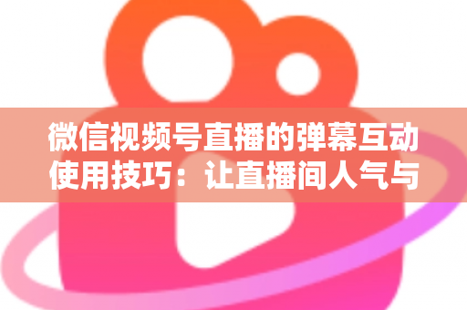 微信视频号直播的弹幕互动使用技巧：让直播间人气与转化双提升的实战手册