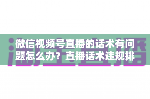 微信视频号直播的话术有问题怎么办？直播话术违规排查与优化全攻略