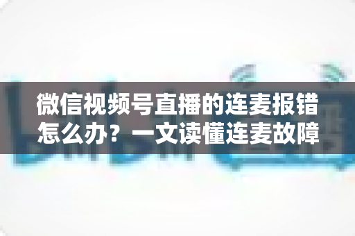 微信视频号直播的连麦报错怎么办？一文读懂连麦故障排查与快速解决全攻略
