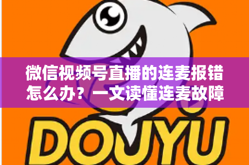 微信视频号直播的连麦报错怎么办？一文读懂连麦故障排查与快速解决全攻略