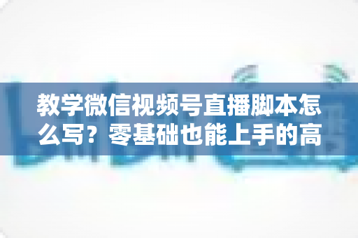 教学微信视频号直播脚本怎么写?零基础也能上手的高转化直播脚本撰写全攻略 教学微信视频号直播脚本怎么写?零基础也能上手的高转化直播脚本撰写全攻略