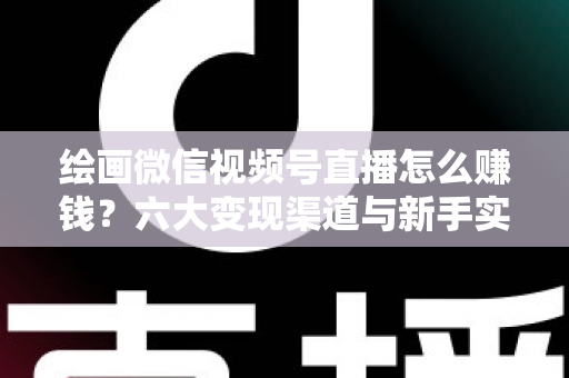 绘画微信视频号直播怎么赚钱？六大变现渠道与新手实操全攻略