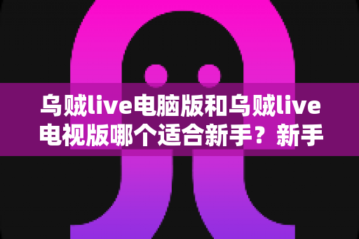 乌贼live电脑版和乌贼live电视版哪个适合新手?新手入门最全选择指南 乌贼live电脑版和乌贼live电视版哪个适合新手?新手入门最全选择指南