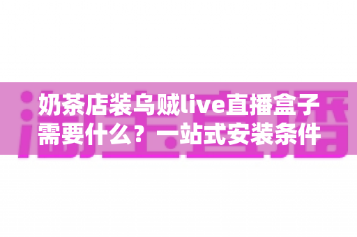 奶茶店装乌贼live直播盒子需要什么？一站式安装条件、设备清单与避坑指南全解析